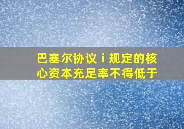 巴塞尔协议ⅰ规定的核心资本充足率不得低于