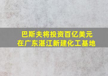 巴斯夫将投资百亿美元在广东湛江新建化工基地