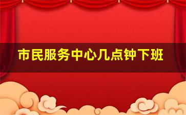 市民服务中心几点钟下班