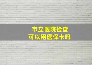 市立医院检查可以用医保卡吗