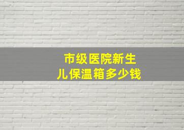 市级医院新生儿保温箱多少钱