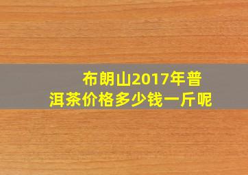 布朗山2017年普洱茶价格多少钱一斤呢