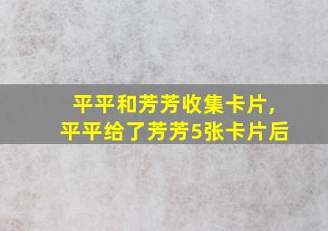 平平和芳芳收集卡片,平平给了芳芳5张卡片后