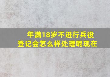 年满18岁不进行兵役登记会怎么样处理呢现在