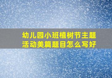 幼儿园小班植树节主题活动美篇题目怎么写好