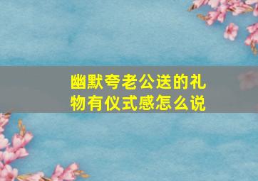 幽默夸老公送的礼物有仪式感怎么说