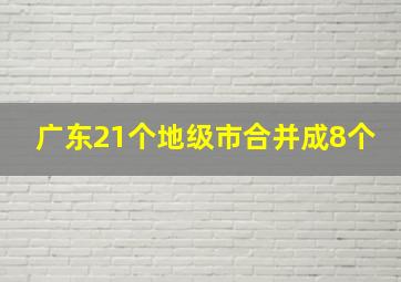 广东21个地级市合并成8个