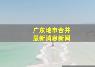 广东地市合并最新消息新闻