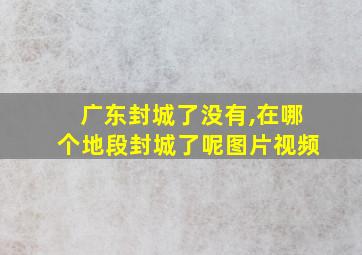 广东封城了没有,在哪个地段封城了呢图片视频