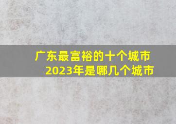 广东最富裕的十个城市2023年是哪几个城市