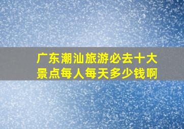 广东潮汕旅游必去十大景点每人每天多少钱啊