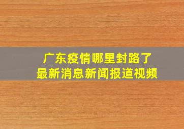 广东疫情哪里封路了最新消息新闻报道视频