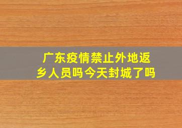 广东疫情禁止外地返乡人员吗今天封城了吗