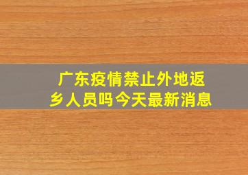 广东疫情禁止外地返乡人员吗今天最新消息