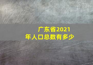 广东省2021年人口总数有多少