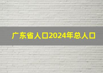 广东省人口2024年总人口