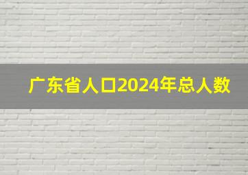 广东省人口2024年总人数