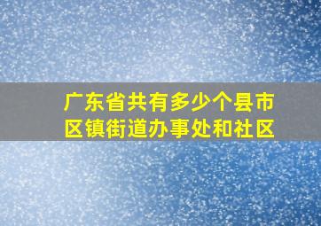 广东省共有多少个县市区镇街道办事处和社区