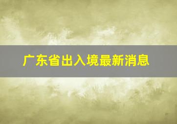 广东省出入境最新消息