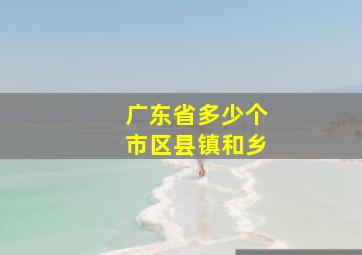 广东省多少个市区县镇和乡