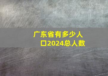 广东省有多少人口2024总人数