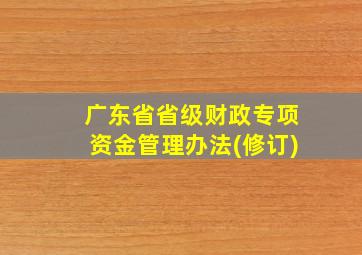 广东省省级财政专项资金管理办法(修订)