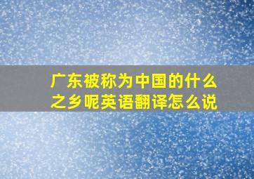 广东被称为中国的什么之乡呢英语翻译怎么说