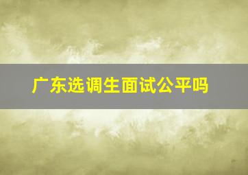 广东选调生面试公平吗