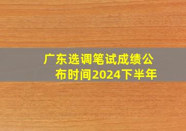 广东选调笔试成绩公布时间2024下半年