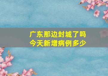 广东那边封城了吗今天新增病例多少