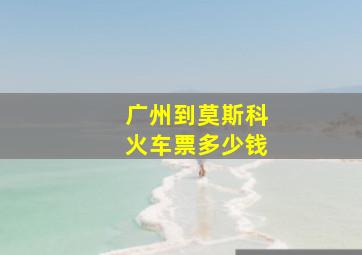 广州到莫斯科火车票多少钱