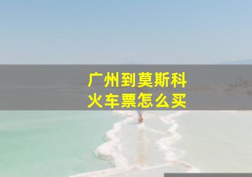 广州到莫斯科火车票怎么买