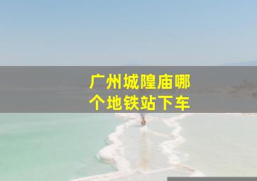 广州城隍庙哪个地铁站下车