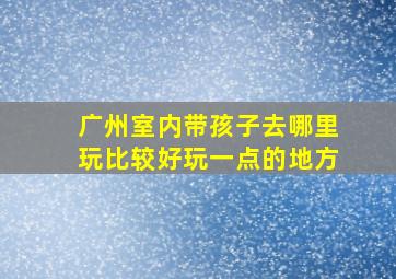 广州室内带孩子去哪里玩比较好玩一点的地方