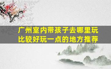 广州室内带孩子去哪里玩比较好玩一点的地方推荐