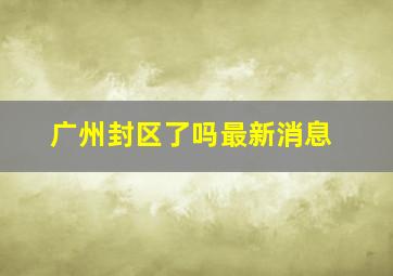 广州封区了吗最新消息