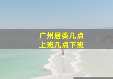 广州居委几点上班几点下班