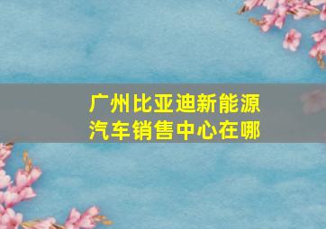 广州比亚迪新能源汽车销售中心在哪