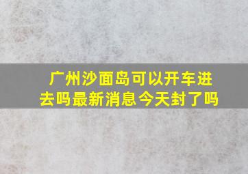 广州沙面岛可以开车进去吗最新消息今天封了吗