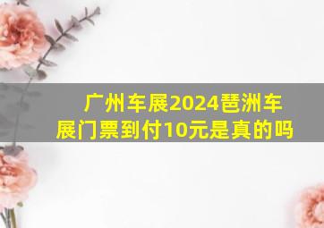 广州车展2024琶洲车展门票到付10元是真的吗