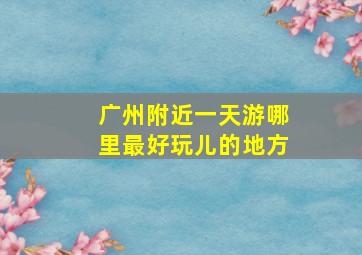 广州附近一天游哪里最好玩儿的地方