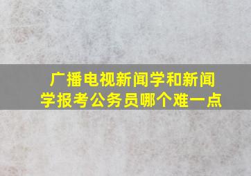 广播电视新闻学和新闻学报考公务员哪个难一点