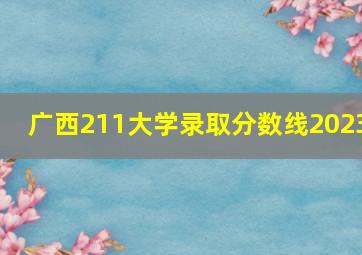 广西211大学录取分数线2023