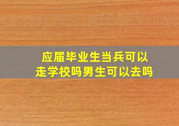 应届毕业生当兵可以走学校吗男生可以去吗