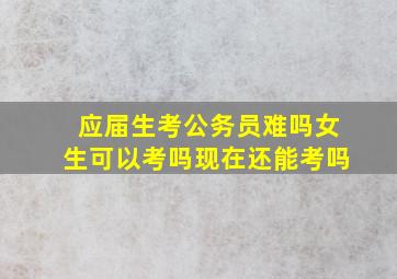 应届生考公务员难吗女生可以考吗现在还能考吗