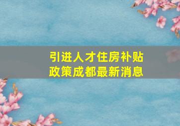 引进人才住房补贴政策成都最新消息