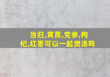 当归,黄芪,党参,枸杞,红枣可以一起煲汤吗