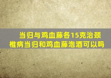 当归与鸡血藤各15克治颈椎病当归和鸡血藤泡酒可以吗