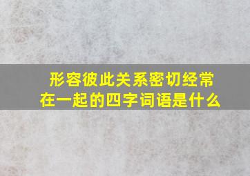 形容彼此关系密切经常在一起的四字词语是什么