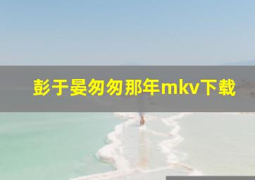 彭于晏匆匆那年mkv下载